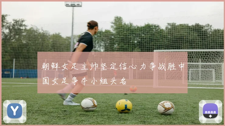 朝鲜女足主帅坚定信心力争战胜中国女足争夺小组头名