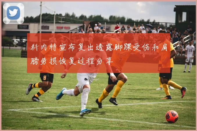 科内特宣布复出透露脚踝受伤和肩膀劳损恢复过程分享