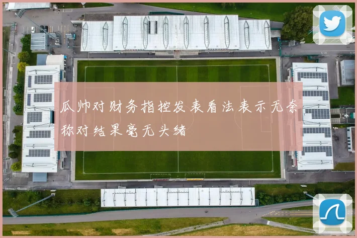瓜帅对财务指控发表看法表示无奈称对结果毫无头绪