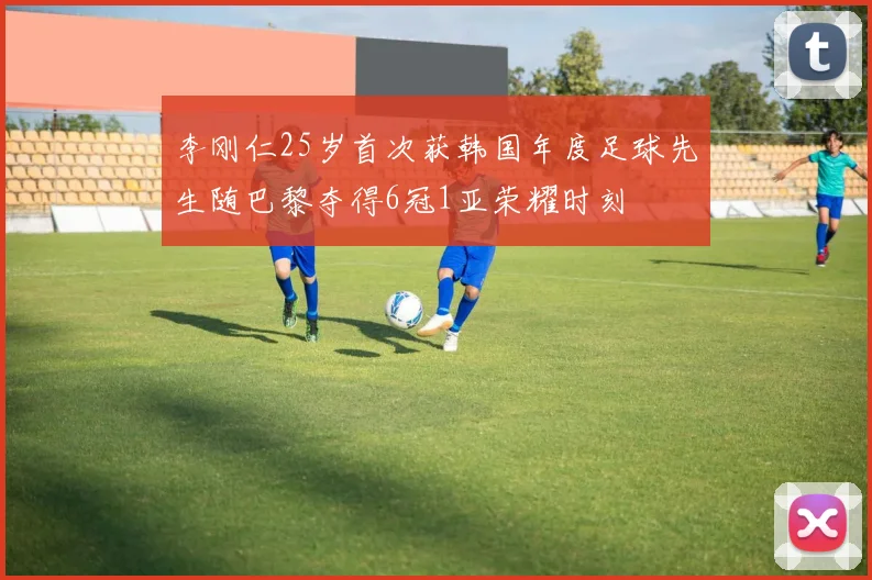 李刚仁25岁首次获韩国年度足球先生随巴黎夺得6冠1亚荣耀时刻