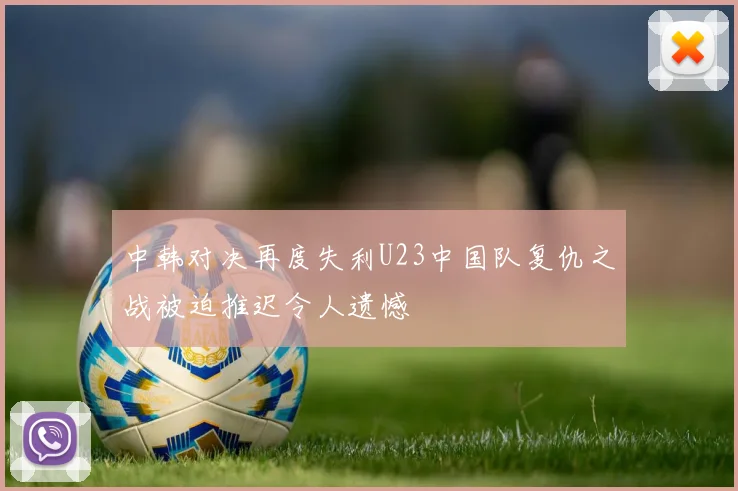 中韩对决再度失利U23中国队复仇之战被迫推迟令人遗憾