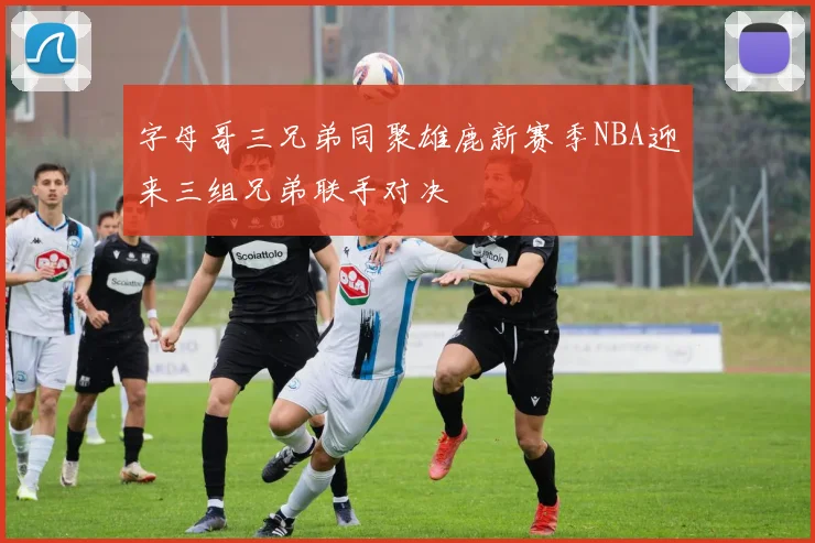 字母哥三兄弟同聚雄鹿新赛季NBA迎来三组兄弟联手对决