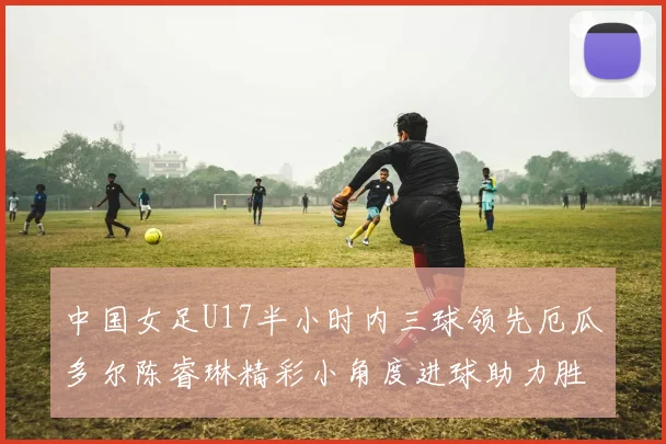 中国女足U17半小时内三球领先厄瓜多尔陈睿琳精彩小角度进球助力胜利