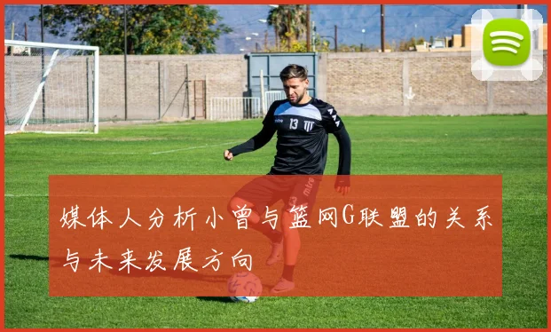 媒体人分析小曾与篮网G联盟的关系与未来发展方向