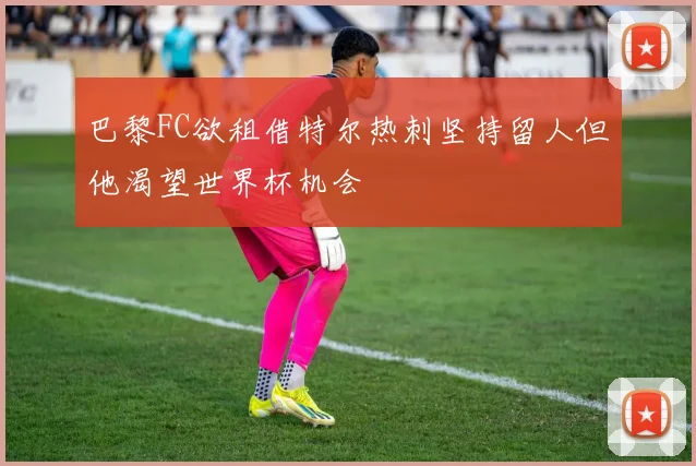 巴黎FC欲租借特尔热刺坚持留人但他渴望世界杯机会