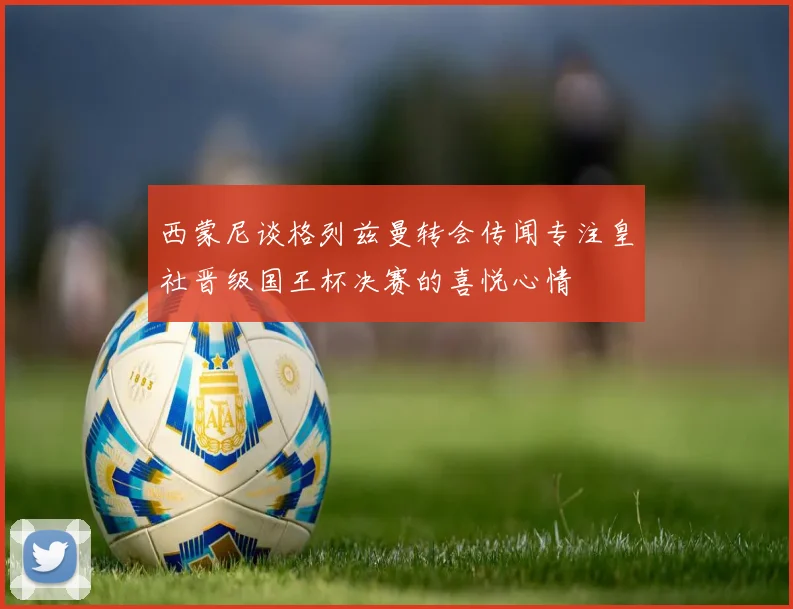 西蒙尼谈格列兹曼转会传闻专注皇社晋级国王杯决赛的喜悦心情