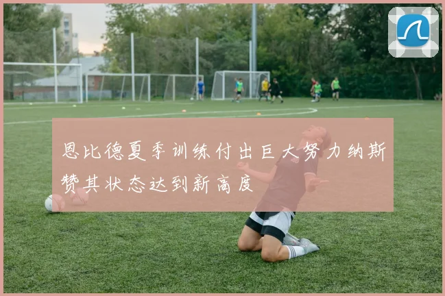 恩比德夏季训练付出巨大努力纳斯赞其状态达到新高度