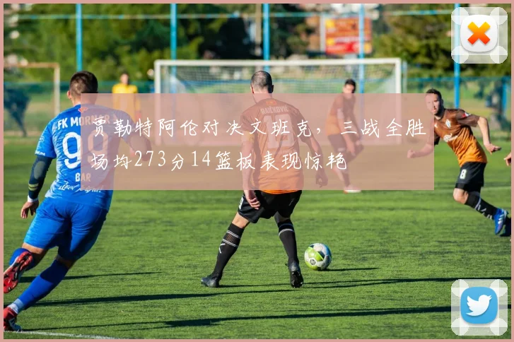 贾勒特阿伦对决文班克，三战全胜场均273分14篮板表现惊艳