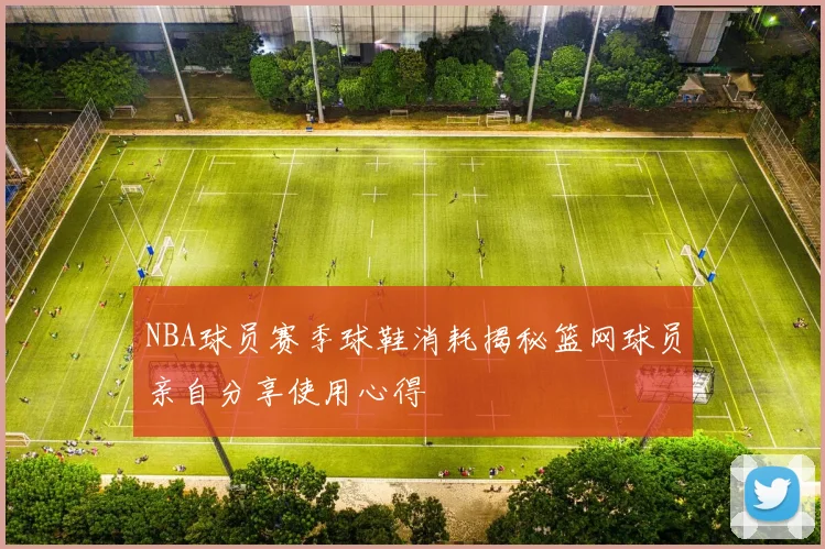 NBA球员赛季球鞋消耗揭秘篮网球员亲自分享使用心得
